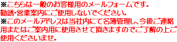 ※こちらは一般のお客様用のメールフォームです。 勧誘・営業案内にご使用しないでください。 ※このメールアドレスは当社内にて名簿管理し、今後ご連絡用またはご案内用に使用させて頂きますのでご了解の上ご使用くださいませ。